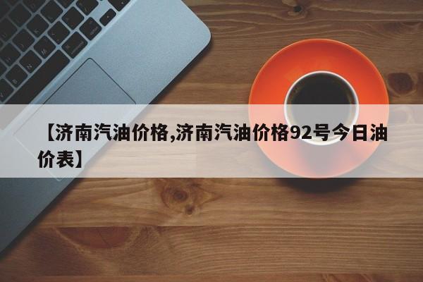 【济南汽油价格,济南汽油价格92号今日油价表】