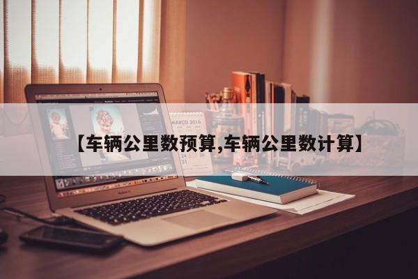【车辆公里数预算,车辆公里数计算】