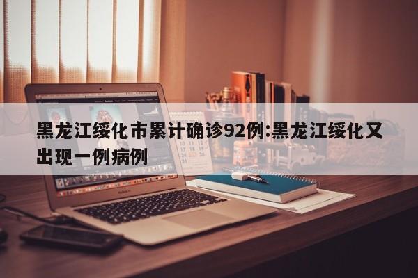 黑龙江绥化市累计确诊92例:黑龙江绥化又出现一例病例