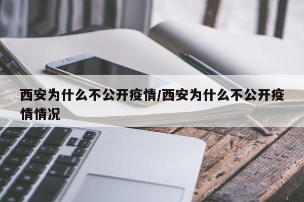 西安为什么不公开疫情/西安为什么不公开疫情情况