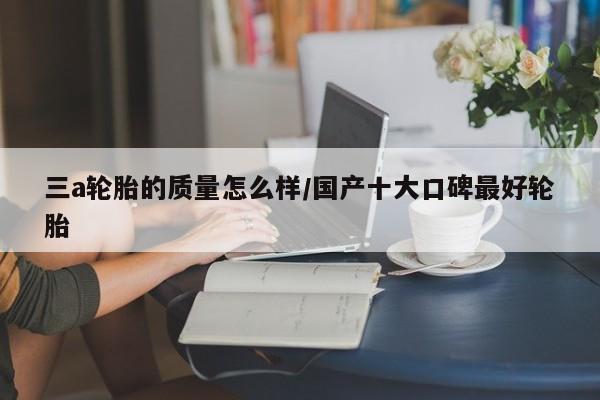 三a轮胎的质量怎么样/国产十大口碑最好轮胎