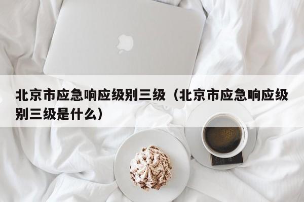 北京市应急响应级别三级(北京市应急响应级别三级是什么)