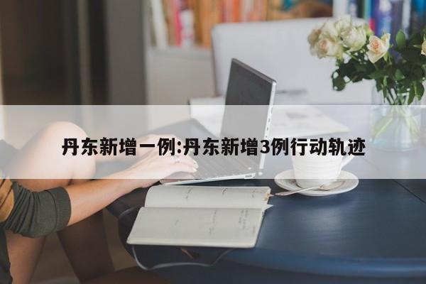 丹东新增一例:丹东新增3例行动轨迹