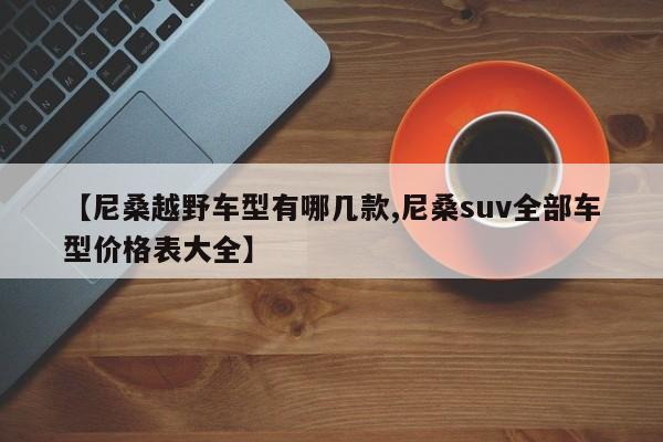 【尼桑越野车型有哪几款,尼桑suv全部车型价格表大全】