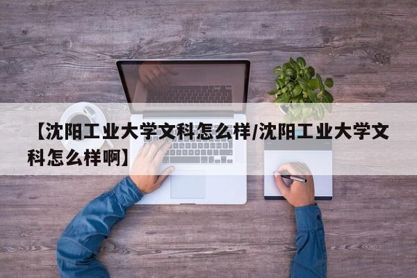 【沈阳工业大学文科怎么样/沈阳工业大学文科怎么样啊】