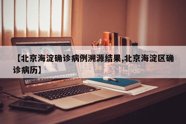 【北京海淀确诊病例溯源结果,北京海淀区确诊病历】