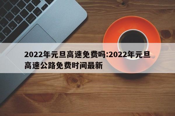 2022年元旦高速免费吗:2022年元旦高速公路免费时间最新