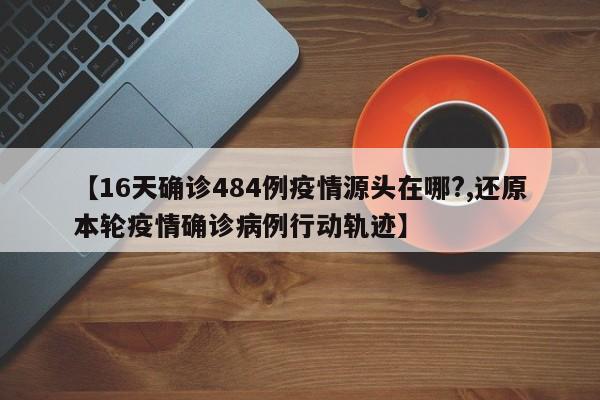 【16天确诊484例疫情源头在哪?,还原本轮疫情确诊病例行动轨迹】