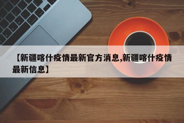 【新疆喀什疫情最新官方消息,新疆喀什疫情最新信息】
