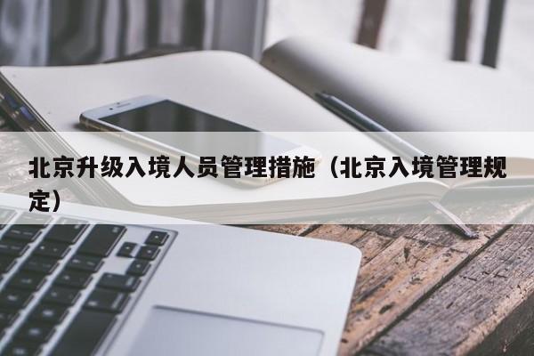 北京升级入境人员管理措施(北京入境管理规定)