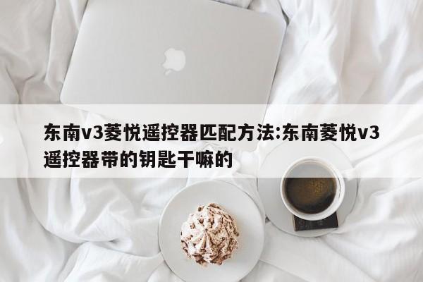 东南v3菱悦遥控器匹配方法:东南菱悦v3遥控器带的钥匙干嘛的