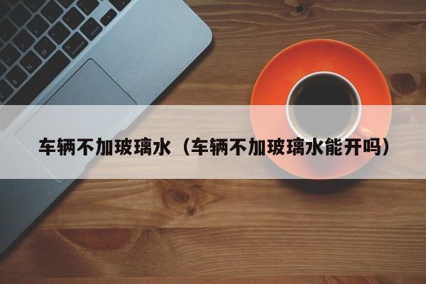 车辆不加玻璃水(车辆不加玻璃水能开吗)