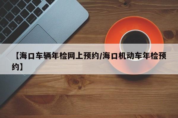 【海口车辆年检网上预约/海口机动车年检预约】