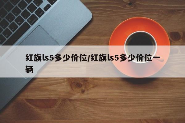 红旗ls5多少价位/红旗ls5多少价位一辆