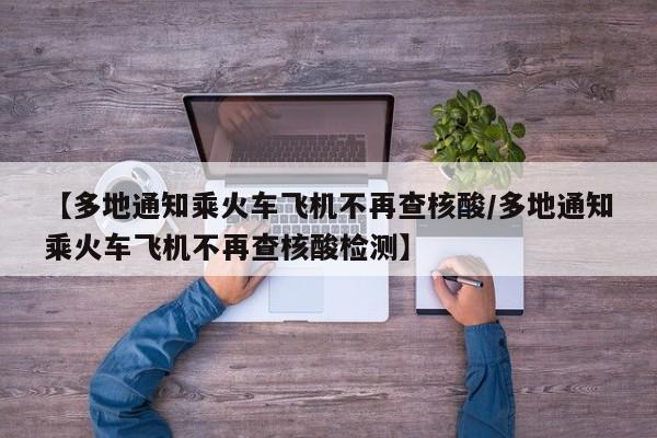 【多地通知乘火车飞机不再查核酸/多地通知乘火车飞机不再查核酸检测】