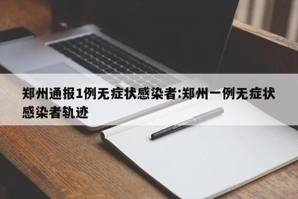 郑州通报1例无症状感染者:郑州一例无症状感染者轨迹