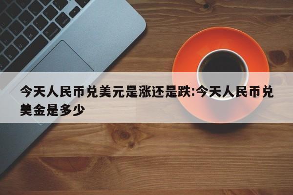 今天人民币兑美元是涨还是跌:今天人民币兑美金是多少