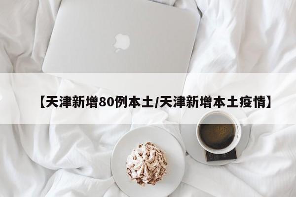 【天津新增80例本土/天津新增本土疫情】