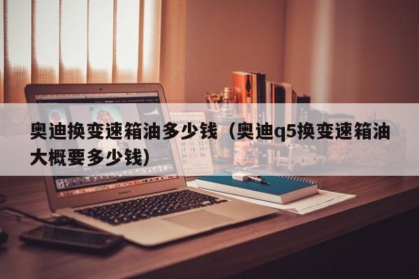 奥迪换变速箱油多少钱(奥迪q5换变速箱油大概要多少钱)