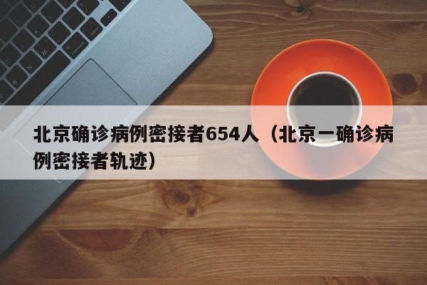 北京确诊病例密接者654人(北京一确诊病例密接者轨迹)