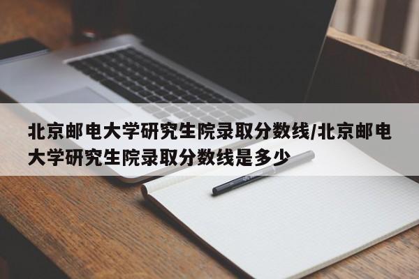 北京邮电大学研究生院录取分数线/北京邮电大学研究生院录取分数线是多少