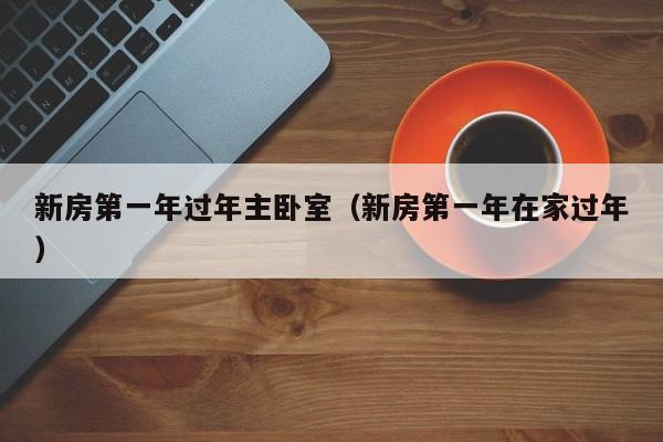 新房第一年过年主卧室(新房第一年在家过年)