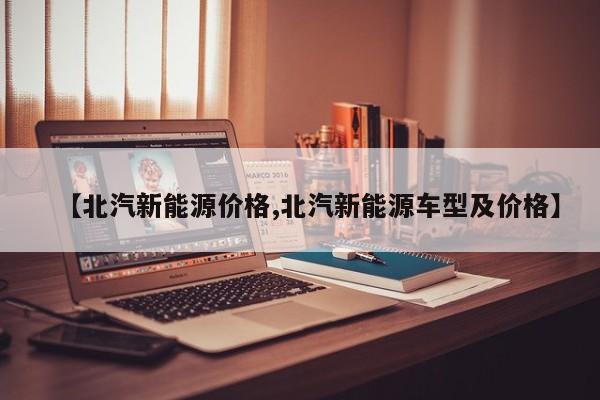 【北汽新能源价格,北汽新能源车型及价格】