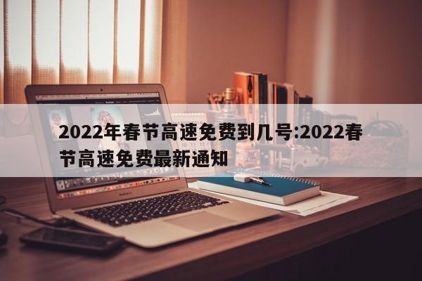 2022年春节高速免费到几号:2022春节高速免费最新通知