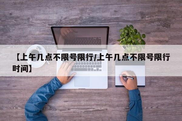 【上午几点不限号限行/上午几点不限号限行时间】