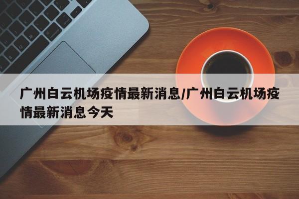 广州白云机场疫情最新消息/广州白云机场疫情最新消息今天
