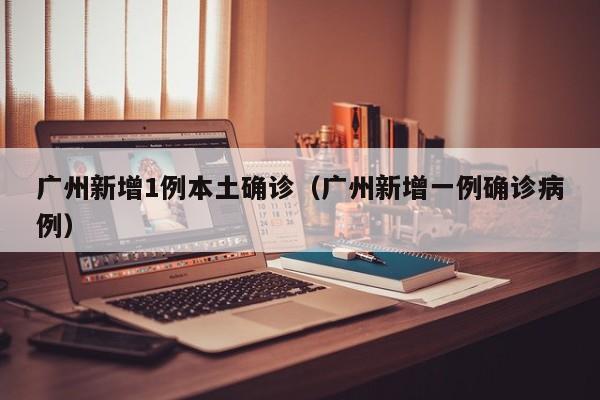广州新增1例本土确诊(广州新增一例确诊病例)