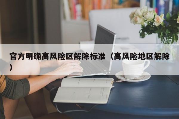 官方明确高风险区解除标准(高风险地区解除)