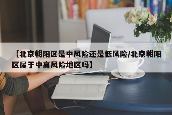 【北京朝阳区是中风险还是低风险/北京朝阳区属于中高风险地区吗】
