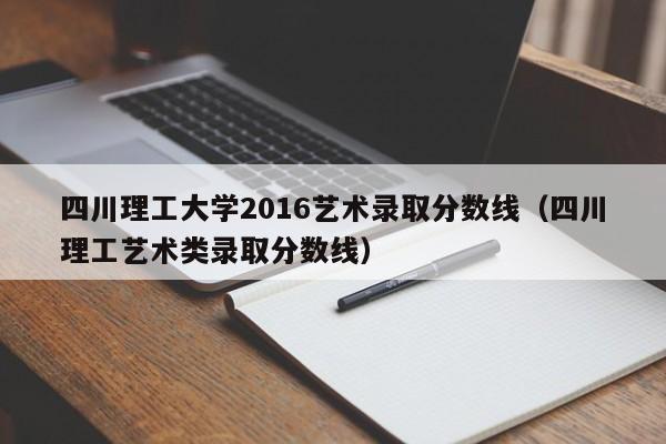 四川理工大学2016艺术录取分数线(四川理工艺术类录取分数线)