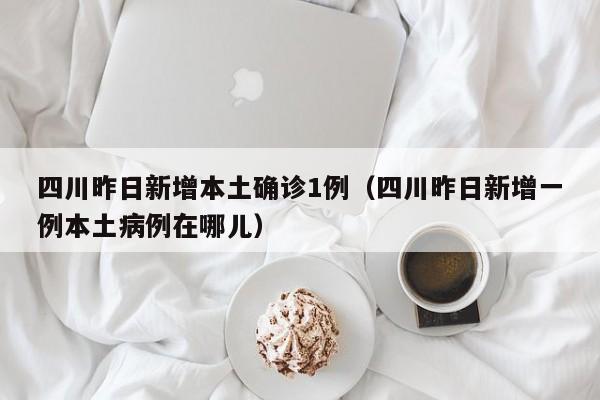 四川昨日新增本土确诊1例(四川昨日新增一例本土病例在哪儿)