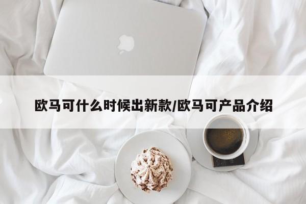 欧马可什么时候出新款/欧马可产品介绍