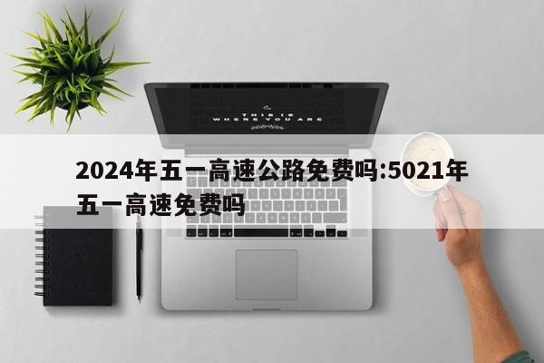 2024年五一高速公路免费吗:5021年五一高速免费吗