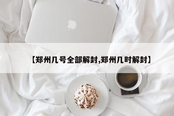 【郑州几号全部解封,郑州几时解封】