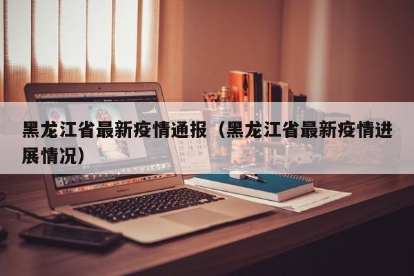 黑龙江省最新疫情通报(黑龙江省最新疫情进展情况)