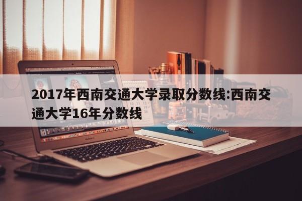 2017年西南交通大学录取分数线:西南交通大学16年分数线