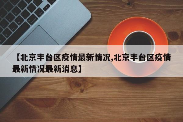 【北京丰台区疫情最新情况,北京丰台区疫情最新情况最新消息】