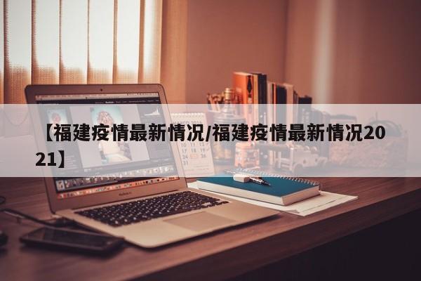 【福建疫情最新情况/福建疫情最新情况2021】
