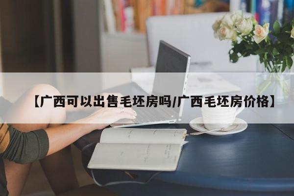 【广西可以出售毛坯房吗/广西毛坯房价格】