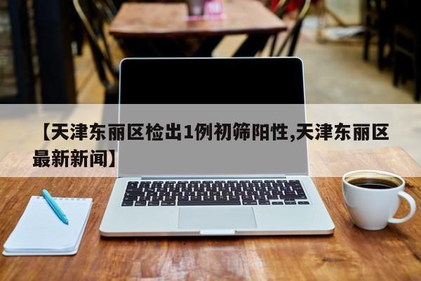 【天津东丽区检出1例初筛阳性,天津东丽区最新新闻】