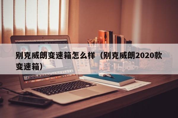 别克威朗变速箱怎么样(别克威朗2020款变速箱)