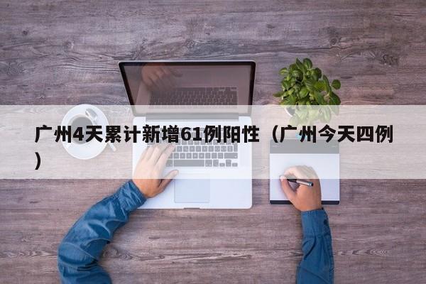 广州4天累计新增61例阳性(广州今天四例)