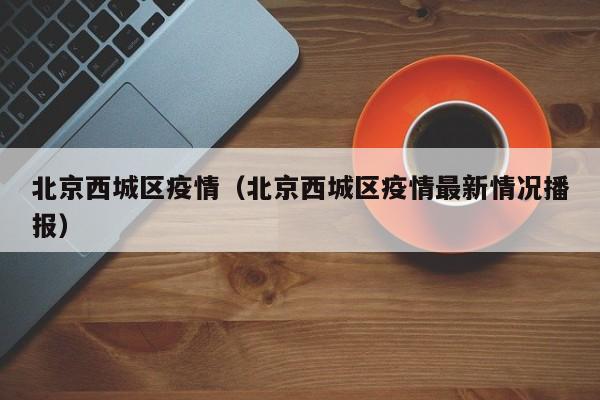 北京西城区疫情(北京西城区疫情最新情况播报)
