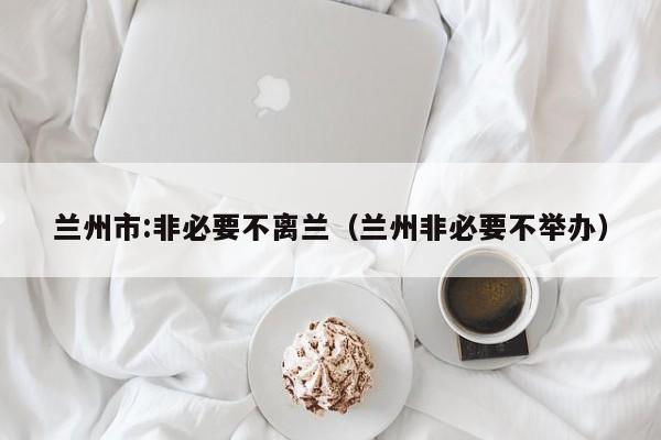 兰州市:非必要不离兰(兰州非必要不举办)