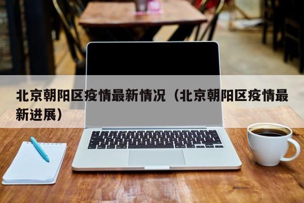 北京朝阳区疫情最新情况(北京朝阳区疫情最新进展)