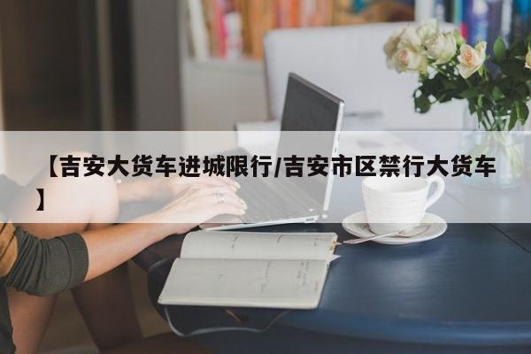 【吉安大货车进城限行/吉安市区禁行大货车】